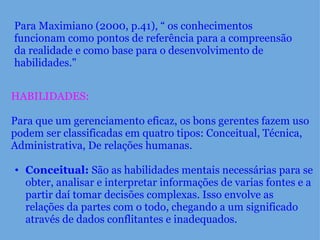 Para Maximiano (2000, p.41), “ os conhecimentos funcionam como pontos de referência para a compreensão da realidade e como base para o desenvolvimento de habilidades." HABILIDADES:     Para que um gerenciamento eficaz, os bons gerentes fazem uso podem ser classificadas em quatro tipos: Conceitual, Técnica, Administrativa, De relações humanas.    Conceitual:  São as habilidades mentais necessárias para se obter, analisar e interpretar informações de varias fontes e a partir daí tomar decisões complexas. Isso envolve as relações da partes com o todo, chegando a um significado através de dados conflitantes e inadequados.  