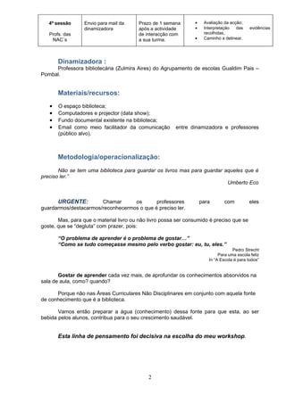 4º sessão      Envio para mail da     Prazo de 1 semana      •    Avaliação da acção;
                  dinamizadora           após a actividade      •    Interpretação   das    evidências
   Profs. das                            de interacção com           recolhidas,
    NAC´s                                a sua turma.           •    Caminho a delinear.




       Dinamizadora :
     Professora bibliotecária (Zulmira Aires) do Agrupamento de escolas Gualdim Pais –
Pombal.


       Materiais/recursos:
   •   O espaço biblioteca;
   •   Computadores e projector (data show);
   •   Fundo documental existente na biblioteca;
   •   Email como meio facilitador da comunicação       entre dinamizadora e professores
       (público alvo).



       Metodologia/operacionalização:
       Não se tem uma biblioteca para guardar os livros mas para guardar aqueles que é
preciso ler.”
                                                                          Umberto Eco


      URGENTE:         Chamar      os       professores             para       com         eles
guardarmos/destacarmos/reconhecermos o que é preciso ler.

       Mas, para que o material livro ou não livro possa ser consumido é preciso que se
goste, que se “degluta” com prazer, pois:

       “O problema de aprender é o problema de gostar…”
       “Como se tudo começasse mesmo pelo verbo gostar: eu, tu, eles.”
                                                                                   Pedro Strecht
                                                                            Para uma escola feliz
                                                                       In “A Escola é para todos”


       Gostar de aprender cada vez mais, de aprofundar os conhecimentos absorvidos na
sala de aula, como? quando?

      Porque não nas Áreas Curriculares Não Disciplinares em conjunto com aquela fonte
de conhecimento que é a biblioteca.

       Vamos então preparar a água (conhecimento) dessa fonte para que esta, ao ser
bebida pelos alunos, contribua para o seu crescimento saudável.


       Esta linha de pensamento foi decisiva na escolha do meu workshop.




                                             2
 