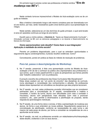 Em primeiro lugar é preciso contar aos professores a história verídica “Era   de
mudança nas BE’s”.



       Neste contexto torna-se imprescindível o Modelo de Auto-avaliação como se de um
guião se tratasse.

       Mas a história é demasiado longa e até mesmo complexa para ser dramatizada num
só ano lectivo, por isso, serão necessários quatro anos lectivos para a sua apresentação na
íntegra.

       Neste sentido, selecciona-se um dos domínios do guião principal, o qual será levado
à cena em episódios contínuos ao longo do ano lectivo.

       Escolhi para a minha estreia, o Domínio A “Apoio ao Desenvolvimento Curricular” -
Articulação curricular da BE com as estruturas pedagógicas e os docente e Desenvolvimento da
literacia da informação.

      Como operacionalizar este desafio? Como fazer a sua Integração/
Aplicação à realidade da minha escola?

      Perante um problema diagnosticado, para o qual se antevêem oportunidades e
seguramente alguns constrangimentos, é preciso recolher evidências. Como?

       Concretizando, pondo em prática as fases do método de resolução de problemas.


       Para tal, passo à descrição/guião do Workshop:
   1. Na 1ª sessão, presencial, é feita uma apresentação sucinta do Modelo de Auto-
       avaliação a fim de dar a conhecer ao público alvo (representativo dos professores) o
       que somos, qual o nosso papel/caminho e quais as perspectivas que temos perante
       este “trabalho colaborativo” com os professores.

       E porquê a escolha dos professores das Áreas Curriculares Não Disciplinares?
       Estas áreas acabam por ser “um ponto de encontro” das disciplinas do currículo,
       numa abordagem e consolidação dos conhecimentos e atitudes. Os professores
       destas áreas representam em simultâneo as disciplinas que eles próprios leccionam.

   2. Na 2ª sessão, via mail, estes professores enviarão informações que se considerem
       pertinentes para a concretização da 3ª sessão, nomeadamente a matéria a
       consolidar, o horário da turma, alunos com dificuldades (com vista a combater o
       insucesso), alunos com perspectivas mais elevadas (com vista a promover
       sucesso+), etc., para permitir à dinamizadora a planificação do proposto, dando
       resposta às aprendizagens individuais.

   3. Na 3ª sessão, de uma forma clara e concisa, é feita a apresentação da mudança aos
       alunos, de forma a que entendam as novas práticas. Seguidamente passar-se-á à
       concretização da planificação, conforme as necessidades de cada turma e até
       mesmo de cada grupo de alunos, por forma a consolidar as competências de uns e
       aprofundar as de outros.

   4. Na 4ª sessão, via mail, os professores enviarão um relato/testemunho/interpretação
       deste desafio, avaliando-o com os seus alunos. .




                                             3
 