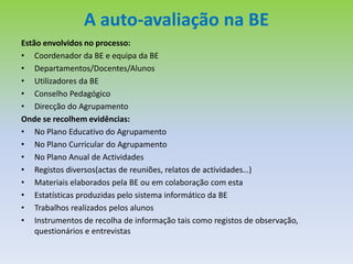 O papel da auto-avaliação da BEVários estudos internacionais feitos mostram que as bibliotecas escolares podem contribuir de uma forma positiva no ensino e na aprendizagem, podendo-se estabelecer uma relação  entre a qualidade do trabalho  da e com a BE e os resultados escolares dos alunos.Factores  decisivos neste processo:A colaboração entre o professor bibliotecário e os restantes docentes na identificação dos recursos e no desenvolvimento de actividades conjuntas orientadas para o sucesso dos alunos;O fácil acesso e a qualidade dos serviços prestados;A adequação da colecção e dos recursos tecnológicos;