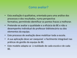 O processo e o necessário envolvimento da escola/agrupamentoÉ importante que cada escola tenha  conhecimento do impacto que as actividades realizadas pela e com a biblioteca escolar têm no processo de ensino/aprendizagem, bem como do grau de eficiência e eficácia dos serviços prestados e de satisfação dos utilizadores da BE;O modelo de auto-avaliação permitirá identificar as práticas que têm sucesso e que deverão continuar, assim como os pontos fracos a melhorar;A auto-avaliação da biblioteca deve ser incorporada no processo de auto-avaliação da escola dada a sua relação estreita com a sua missão e objectivos.