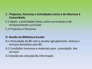 Como avaliar?Esta avaliação é qualitativa, orientada para uma análise dos processos e dos resultados, numa perspectiva formativa, permitindo identificar os pontos fracos a melhorar.Pretende-se avaliar a qualidade e a eficácia da BE e não o desempenho individual do professor bibliotecário ou dos elementos da equipa.Este processo de avaliação deve mobilizar toda a escola.A sua aplicação deve ser exequível  e facilmente integrável nas práticas de gestão da equipa da BE.Este modelo adapta-se  à realidade de cada escola e de cada BE. 