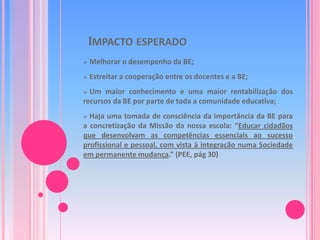 É um processo regulador que envolve toda a escola;Domínios e subdomíniosA- Apoio ao Desenvolvimento CurricularA1. Articulação curricular da BE com as Estruturas 	Pedagógicas e os Docentes	A2. Desenvolvimento da Literacia da InformaçãoB - Leitura e LiteraciasC – Projectos, Parcerias e ActividadesC1. Apoio a Actividades Livres, Extra-curriculares e de 	Enriquecimento Curricular	C2. Projectos e ParceriasD – Gestão da BED1. Articulação da BE com a Escola/Agrupamento	Acesso e serviços prestados pela BE	D2. Condições humanas e materiais para a prestação dos 	serviços	D3. Gestão da Colecção