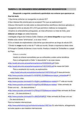 TAREFA 3: OS GRANDES DESCUBRIMENTOS XEOGRÁFICOS

      Responde o seguinte cuestionario apoiándote nos enlaces que aparecen ao
final do texto.
1.Que terras coñecían os navegantes no século XV?
2.Que interese tiña oriente para os europeos? Por que as exploracións?
3.Busca información na rede sobre os descubrimentos científicos e técnicos aplicados á
navegación entre os séculos XV e XVI que permitiron melloras na navegación.
4.Explora os antecedentes portugueses, as rotas africanas e a rotas da India, para
elaborar un mapa con estes traxectos
5.Achégate á figura de Cristovo Colón. Elabora unha breve biografía na que incluas
tódalas súas viaxes “americanas”, e os seus “erros”.
6.Fai un listado de exploradores e das terras que descubriron ao longo do século XVI.
7.Sinala no mapa mundi a rota da 1ª volta ao mundo. Sinala a importancia desta viaxe.
8.Portugal e Castela divídense o novo mundo. Analiza o tratado de Tordesillas e o papel
do Papa.
      Enlaces a consultar:
      Usade os enlaces xeneralistas que xa coñecedes e estes outros temáticos
      Para o achegamento a Colón “o descubridor” e as súas viaxes
•http://aula2.elmundo.es/aula/laminas/lamina1033035424.pdf Colón
•http://aula2.elmundo.es/aula/laminas/lamina1149153422.pdf As viaxes de Colón
      Para a ampliación do mundo, as exploracións
   •http://aula2.elmundo.es/aula/laminas/lamina1149757453.pdf O descubrimento
•http://www.youtube.com/watch?v=9VQFRC-2U3M&feature=player_embedded#! O
descubrimento vídeo
•http://www.youtube.com/watch?v=rSigN-LueaM&feature=related A 1ª volta ao mundo
•http://www.youtube.com/watch?v=ipgHI3cL48Y&feature=related Vídeo animado de
Érase una vez ....Os descubridores 1
•http://www.youtube.com/watch?v=jTNmjcV7t7E&feature=relatedVideo animado de Érase
una vez ....Os descubridores 2
•http://www.youtube.com/watch?v=JMGOxPdtRCE Vídeo animado de Érase una vez
....Os descubridores 3
Para os tratados internacionais
•http://www.artehistoria.jcyl.es/historia/contextos/1497.htm En arte-historia, achegamento
as bulas papais e aos tratados internacionais
 