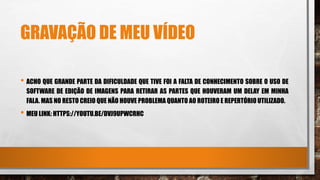 GRAVAÇÃO DE MEU VÍDEO
• ACHO QUE GRANDE PARTE DA DIFICULDADE QUE TIVE FOI A FALTA DE CONHECIMENTO SOBRE O USO DE
SOFTWARE DE EDIÇÃO DE IMAGENS PARA RETIRAR AS PARTES QUE HOUVERAM UM DELAY EM MINHA
FALA. MAS NO RESTO CREIO QUE NÃO HOUVE PROBLEMA QUANTO AO ROTEIRO E REPERTÓRIO UTILIZADO.
• MEU LINK: HTTPS://YOUTU.BE/DVJ9UPWCRHC
 