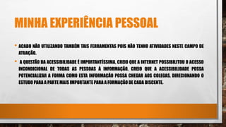MINHA EXPERIÊNCIA PESSOAL
• ACABO NÃO UTILIZANDO TAMBÉM TAIS FERRAMENTAS POIS NÃO TENHO ATIVIDADES NESTE CAMPO DE
ATUAÇÃO.
• A QUESTÃO DA ACESSIBILIDADE É IMPORTANTÍSSIMA, CREIO QUE A INTERNET POSSIBILITOU O ACESSO
INCONDICIONAL DE TODAS AS PESSOAS À INFORMAÇÃO, CREIO QUE A ACESSIBILIDADE POSSA
POTENCIALIZAR A FORMA COMO ESTA INFORMAÇÃO POSSA CHEGAR AOS COLEGAS, DIRECIONANDO O
ESTUDO PARA A PARTE MAIS IMPORTANTE PARA A FORMAÇÃO DE CADA DISCENTE.
 