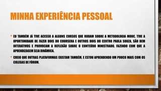 MINHA EXPERIÊNCIA PESSOAL
• EU TAMBÉM JÁ TIVE ACESSO A ALGUNS CURSOS QUE RODAM SOBRE A METODOLOGIA MOOC, TIVE A
OPORTUNIDADE DE FAZER DOIS DO COURSERA E OUTROS DOIS DO CENTRO PAULA SOUZA, SÃO BEM
INTERATIVOS E PROVOCAM A REFLEXÃO SOBRE O CONTEÚDO MINISTRADO, FAZENDO COM QUE A
APRENDIZAGEM SEJA DINÂMICA.
• CREIO QUE OUTRAS PLATAFORMAS EXISTAM TAMBÉM, E ESTOU APRENDENDO UM POUCO MAIS COM OS
COLEGAS DE FÓRUM.
 