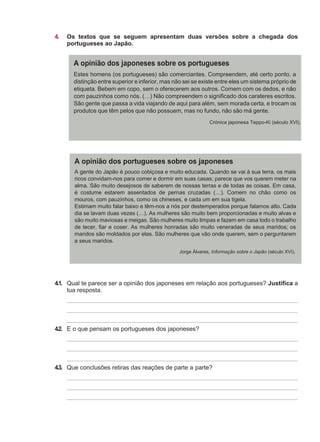 4. Os textos que se seguem apresentam duas versões sobre a chegada dos
portugueses ao Japão.
4.1. Qual te parece ser a opinião dos japoneses em relação aos portugueses? Justifica a
tua resposta.
4.2. E o que pensam os portugueses dos japoneses?
4.3. Que conclusões retiras das reações de parte a parte?
Estes homens (os portugueses) são comerciantes. Compreendem, até certo ponto, a
distinção entre superior e inferior, mas não sei se existe entre eles um sistema próprio de
etiqueta. Bebem em copo, sem o oferecerem aos outros. Comem com os dedos, e não
com pauzinhos como nós. (…) Não compreendem o significado dos carateres escritos.
São gente que passa a vida viajando de aqui para além, sem morada certa, e trocam os
produtos que têm pelos que não possuem, mas no fundo, não são má gente.
Crónica japonesa Teppo-Ki (século XVI).
A gente do Japão é pouco cobiçosa e muito educada. Quando se vai à sua terra, os mais
ricos convidam-nos para comer e dormir em suas casas; parece que vos querem meter na
alma. São muito desejosos de saberem de nossas terras e de todas as coisas. Em casa,
é costume estarem assentados de pernas cruzadas (…). Comem no chão como os
mouros, com pauzinhos, como os chineses, e cada um em sua tigela.
Estimam muito falar baixo e têm-nos a nós por destemperados porque falamos alto. Cada
dia se lavam duas vezes (…). As mulheres são muito bem proporcionadas e muito alvas e
são muito maviosas e meigas. São mulheres muito limpas e fazem em casa todo o trabalho
de tecer, fiar e coser. As mulheres honradas são muito veneradas de seus maridos; os
maridos são moldados por elas. São mulheres que vão onde querem, sem o perguntarem
a seus maridos.
Jorge Álvares, Informação sobre o Japão (século XVI).
 