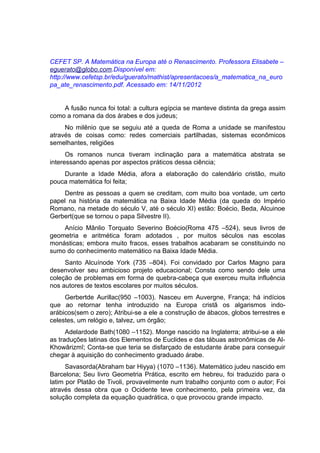CEFET SP. A Matemática na Europa até o Renascimento. Professora Elisabete –
eguerato@globo.com.Disponível em:
http://www.cefetsp.br/edu/guerato/mathist/apresentacoes/a_matematica_na_euro
pa_ate_renascimento.pdf. Acessado em: 14/11/2012


    A fusão nunca foi total: a cultura egípcia se manteve distinta da grega assim
como a romana da dos árabes e dos judeus;
     No milênio que se seguiu até a queda de Roma a unidade se manifestou
através de coisas como: redes comerciais partilhadas, sistemas econômicos
semelhantes, religiões
      Os romanos nunca tiveram inclinação para a matemática abstrata se
interessando apenas por aspectos práticos dessa ciência;
    Durante a Idade Média, afora a elaboração do calendário cristão, muito
pouca matemática foi feita;
    Dentre as pessoas a quem se creditam, com muito boa vontade, um certo
papel na história da matemática na Baixa Idade Média (da queda do Império
Romano, na metade do século V, até o século XI) estão: Boécio, Beda, Alcuinoe
Gerbert(que se tornou o papa Silvestre II).
    Anício Mânlio Torquato Severino Boécio(Roma 475 –524), seus livros de
geometria e aritmética foram adotados , por muitos séculos nas escolas
monásticas; embora muito fracos, esses trabalhos acabaram se constituindo no
sumo do conhecimento matemático na Baixa Idade Média.
     Santo Alcuínode York (735 –804). Foi convidado por Carlos Magno para
desenvolver seu ambicioso projeto educacional; Consta como sendo dele uma
coleção de problemas em forma de quebra-cabeça que exerceu muita influência
nos autores de textos escolares por muitos séculos.
     Gerbertde Aurillac(950 –1003). Nasceu em Auvergne, França; há indícios
que ao retornar tenha introduzido na Europa cristã os algarismos indo-
arábicos(sem o zero); Atribui-se a ele a construção de ábacos, globos terrestres e
celestes, um relógio e, talvez, um órgão;
      Adelardode Bath(1080 –1152). Monge nascido na Inglaterra; atribui-se a ele
as traduções latinas dos Elementos de Euclides e das tábuas astronômicas de Al-
Khowârizmî; Conta-se que teria se disfarçado de estudante árabe para conseguir
chegar à aquisição do conhecimento graduado árabe.
      Savasorda(Abraham bar Hiyya) (1070 –1136). Matemático judeu nascido em
Barcelona; Seu livro Geometria Prática, escrito em hebreu, foi traduzido para o
latim por Platão de Tivoli, provavelmente num trabalho conjunto com o autor; Foi
através dessa obra que o Ocidente teve conhecimento, pela primeira vez, da
solução completa da equação quadrática, o que provocou grande impacto.
 