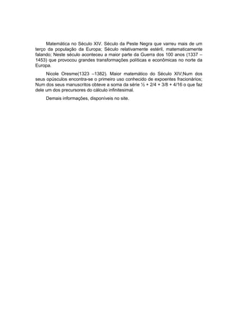 Matemática no Século XIV. Século da Peste Negra que varreu mais de um
terço da população da Europa; Século relativamente estéril, matematicamente
falando; Neste século aconteceu a maior parte da Guerra dos 100 anos (1337 –
1453) que provocou grandes transformações políticas e econômicas no norte da
Europa.
     Nicole Oresme(1323 –1382). Maior matemático do Século XIV;Num dos
seus opúsculos encontra-se o primeiro uso conhecido de expoentes fracionários;
Num dos seus manuscritos obteve a soma da série ½ + 2/4 + 3/8 + 4/16 o que faz
dele um dos precursores do cálculo infinitesimal.
    Demais informações, disponíveis no site.
 