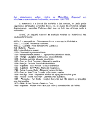 Sua     pesquisa.com.   Artigo: História  da    Matemática.       Disponível   em
http://www.suapesquisa.com/matematica, acesso em 12/11/2012.

       A matemática é a ciência dos números e dos cálculos, foi usada pelos
egípcios nas construções (pirâmides, diques, etc.) e estudos de astronomia e gregos
desenvolvendo conceitos. Podemos dizer, que em tudo que olhamos existe a
matemática.

       Abaixo, um pequeno histórico da evolução histórica da matemática não
citados anteriormente:

4000 a.C. - Mesopotâmia - Sistemas numéricos, composto de 60 símbolos.
520 a.C. - Eudoxo - Números irracionais.
300 a.C. - Euclídes - início da Geometria Euclidiana.
250 - Diofante - Álgebra.
500 - Índia - O algarismo zero.
1202 - Fibonacci - algarismo arábicos.
1551 - Renascimento Científico – Trigonometria/Estudo dos astros.
1591 – França - Equações matemáticas, utilizando letras.
1614 – Escócia - primeira tábua de algorítimos.
1637 – França - René Descartes - Geometria analítica.
1654 – França - Fermat e Pascal - Probabilidade.
1669 – Inglaterra - Isaac Newton - Cálculo diferencial.
1685 – Inglaterra - John Wallis - Números imaginários.
1744 – Suiça - Leonard Euler - Números transcendentais.
1822 – França - Jean Victor Poncelet - Geometria projetiva
1824 – Noruega - Niels - Impossível resolver as equações de quinto grau.
1826 – Russia - Nicolai Ivanovich - Geometria não euclidiana.
1931 - Alemanha - Kurt Gödel - Existem teoremas que não podem ser provados
nem desmentidos.
1977 – EUA - Robert Stetson - Teoria do Caos.
1993 – Inglaterra - Andrew Wiles - Estudos sobre o último teorema de Fermat.
 