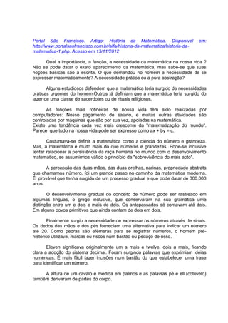 Portal São Francisco. Artigo: História da Matemática. Disponível                em:
http://www.portalsaofrancisco.com.br/alfa/historia-da-matematica/historia-da-
matematica-1.php. Acesso em 13/11/2012

      Qual a importância, a função, a necessidade da matemática na nossa vida ?
Não se pode datar o exato aparecimento da matemática, mas sabe-se que suas
noções básicas são a escrita. O que demandou no homem a necessidade de se
expressar matematicamente? A necessidade prática ou a pura abstração?

       Alguns estudiosos defendem que a matemática teria surgido de necessidades
práticas urgentes do homem.Outros já definiam que a matemática teria surgido do
lazer de uma classe de sacerdotes ou de rituais religiosos.

       As funções mais rotineiras de nossa vida têm sido realizadas por
computadores: Nosso pagamento de salário, e muitas outras atividades são
controladas por máquinas que são por sua vez, apoiadas na matemática.
Existe uma tendência cada vez mais crescente da "matematização do mundo".
Parece que tudo na nossa vida pode ser expresso como ax + by = c.

       Costumava-se definir a matemática como a ciência do número e grandeza.
Mas, a matemática é muito mais do que números e grandezas. Pode-se inclusive
tentar relacionar a persistência da raça humana no mundo com o desenvolvimento
matemático, se assumirmos válido o princípio da "sobrevivência do mais apto".

      A percepção das duas mãos, das duas orelhas, narinas, propriedade abstrata
que chamamos número, foi um grande passo no caminho da matemática moderna.
É provável que tenha surgido de um processo gradual e que pode datar de 300.000
anos.

       O desenvolvimento gradual do conceito de número pode ser rastreado em
algumas línguas, o grego inclusive, que conservaram na sua gramática uma
distinção entre um e dois e mais de dois. Os antepassados só contavam até dois.
Em alguns povos primitivos que ainda contam de dois em dois.

        Finalmente surgiu a necessidade de expressar os números através de sinais.
Os dedos das mãos e dos pés forneciam uma alternativa para indicar um número
até 20. Como pedras são efêmeras para se registrar números, o homem pré-
histórico utilizava, marcas ou riscos num bastão ou pedaço de osso.

       Eleven significava originalmente um a mais e twelve, dois a mais, ficando
clara a adoção do sistema decimal. Foram surgindo palavras que exprimiam idéias
numéricas. É mais fácil fazer incisões num bastão do que estabelecer uma frase
para identificar um número.

     A altura de um cavalo é medida em palmos e as palavras pé e ell (cotovelo)
também derivaram de partes do corpo.
 