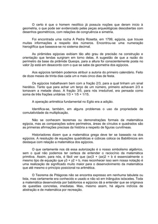 O certo é que o homem neolítico já possuía noções que deram inicio à
geometria, o que pode ser evidenciado pelas peças arqueológicas descobertas com
desenhos geométricos, com relações de congruência e simetria.

       Foi encontrada uma rocha A Pedra Rosetta, em 1799, egípcia, que trouxe
muitas informações a respeito dos números. Encontrou-se uma numeração
hieroglífica que baseava-se no sistema decimal.

       As pirâmides egípcias exibiam tão alto grau de precisão na construção e
orientação que lendas surgiram em torno delas. A sugestão de que a razão do
perímetro da base da pirâmide Queops, para a altura foi conscientemente posta no
valor 2p está em desacordo com o que se sabe da geometria dos egípcios.

      Aos egípcios também podemos atribuir a autoria do primeiro calendário. Feito
de doze meses de trinta dias cada um e mais cinco dias de festa.

       Os egípcios trabalhavam bem com a fração 2/3, para a qual tinham um sinal
hierático. Tanto que para achar um terço de um número, primeiro achavam 2/3 e
tomavam a metade disso. A fração 3/5, para nós irredutível, era pensada como
soma de três frações unitárias 1/3 + 1/5 + 1/15.

      A operação aritmética fundamental no Egito era a adição.

     Identifica-se, também, em alguns problemas o uso da propriedade de
comutatividade da multiplicação.

       Não se conhecem teoremas ou demonstrações formais da matemática
egípcia, mas as comparações sobre perímetros, áreas de círculos e quadrados são
as primeiras afirmações precisas da história a respeito de figuras curvilíneas.

       Historiadores dizem que a matemática grega deve ter se baseado na dos
egípcios. A resolução de equações quadráticas e cúbicas coloca os Babilônicos em
destaque com relação a matemática dos egípcios.

        O que certamente nos dá essa autorização é o nosso simbolismo algébrico,
sem o qual não podemos ter certeza de entender o raciocínio da matemática
primitiva. Assim, para nós, é fácil ver que (ax)3 + (ax)2 = b é essencialmente o
mesmo tipo de equação que y3 + y2 = b, mas reconhecer isso sem nossa notação é
uma realização de significado muito maior para o desenvolvimento da matemática
que até mesmo o princípio posicional na aritmética.

        O Teorema de Pitágoras não se encontra expresso em nenhuma tabuleta ou
lista, mas certamente era conhecido e usado e não só em triângulos isósceles. Toda
a matemática desenvolvida por babilonios e egípcios dá a entender que se originava
de questões concretas, imediatas. Mas, mesmo assim, há alguns indícios de
abstração e de matemática por recreação.
 