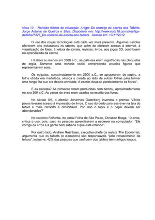 Nota 10 – Notícias diárias de educação. Artigo: Do começo da escrita aos Tablets.
Jorge Antonio de Queiroz e Silva. Disponível em: http://www.nota10.com.br/artigo-
detalhe/7427_Do-comeco-da-escrita-aos-tablets. Acesso em: 13/11/2012.

       O uso das novas tecnologias está cada vez mais presente. Algumas escolas
oferecem aos estudantes os tablets, que além de oferecer acesso à internet, à
visualização de fotos, à leitura de jornais, revistas, livros, aos jogos 3D, contribuem
no aprendizado da escrita.

      Ha mais ou menos em 3300 a.C., as palavras eram registradas nas plaquetas
de argila. Somente uma minoria social compreendia aquelas figuras que
representavam sons.

       Os egípcios, aproximadamente em 2500 a.C., se apropriaram do papiro, a
folha obtida era martelada, alisada e colada ao lado de outras folhas para formar
uma longa fita que era depois enrolada. A escrita dava-se paralelamente às fibras”.

      E as canetas? As primeiras foram produzidas com bambu, aproximadamente
no ano 300 a.C. As penas de aves eram usadas na escrita dos livros.

       No século XV, o alemão Johannes Gutenberg inventou a prensa. Vários
povos tiveram acesso à impressão de livros. O uso do dedo para escrever na tela do
tablet é mais cômodo e confortável. Por isso o lápis e o papel devem ser
abandonados?

        No caderno Folhinha, do jornal Folha de São Paulo, Christian Braga, 10 anos,
critica o uso, pois, caso as pessoas aprendessem a escrever no computador. “Ele
corrige os erros e a gente nem saberia o que está errando”.

        Por outro lado, Andrew Rashbass, executivo-chefe da revista The Economist,
argumenta que os tablets (e e-readers) são responsáveis “pelo renascimento da
leitura”, inclusive, 42% das pessoas que usufruem dos tablets leem artigos longos.
 