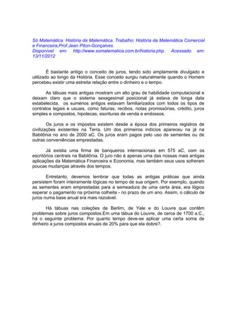 Só Matemática. História da Matemática. Trabalho: História da Matemática Comercial
e Financeira,Prof.Jean Piton-Gonçalves.
Disponível em: http://www.somatematica.com.br/historia.php. Acessado em:
13/11/2012


        É bastante antigo o conceito de juros, tendo sido amplamente divulgado e
utilizado ao longo da História. Esse conceito surgiu naturalmente quando o Homem
percebeu existir uma estreita relação entre o dinheiro e o tempo.

       As tábuas mais antigas mostram um alto grau de habilidade computacional e
deixam claro que o sistema sexagesimal posicional já estava de longa data
estabelecida, os sumérios antigos estavam familiarizados com todos os tipos de
contratos legais e usuais, como faturas, recibos, notas promissórias, crédito, juros
simples e compostos, hipotecas, escrituras de venda e endossos.

        Os juros e os impostos existem desde a época dos primeiros registros de
civilizações existentes na Terra. Um dos primeiros indícios apareceu na já na
Babilônia no ano de 2000 aC. Os juros eram pagos pelo uso de sementes ou de
outras conveniências emprestadas.

       Já existia uma firma de banqueiros internacionais em 575 aC, com os
escritórios centrais na Babilônia. O juro não é apenas uma das nossas mais antigas
aplicações da Matemática Financeira e Economia, mas também seus usos sofreram
poucas mudanças através dos tempos.

       Entretanto, devemos lembrar que todas as antigas práticas que ainda
persistem foram inteiramente lógicas no tempo de sua origem. Por exemplo, quando
as sementes eram emprestadas para a semeadura de uma certa área, era lógico
esperar o pagamento na próxima colheita - no prazo de um ano. Assim, o cálculo de
juros numa base anual era mais razoável.

       Há tábuas nas coleções de Berlirn, de Yale e do Louvre que contêm
problemas sobre juros compostos.Em uma tábua do Louvre, de cerca de 1700 a.C.,
há o seguinte problema: Por quanto tempo deve-se aplicar uma certa soma de
dinheiro a juros compostos anuais de 20% para que ela dobre?.
 