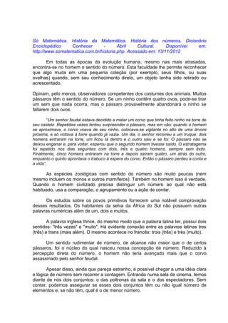 Só Matemática. História da Matemática. História dos números, Dicionário
Enciclopédico     Conhecer       -      Abril    Cultural.    Disponível em:
http://www.somatematica.com.br/historia.php. Acessado em: 13/11/2012

      Em todas as épocas da evolução humana, mesmo nas mais atrasadas,
encontra-se no homem o sentido do número. Esta faculdade lhe permite reconhecer
que algo muda em uma pequena coleção (por exemplo, seus filhos, ou suas
ovelhas) quando, sem seu conhecimento direto, um objeto tenha sido retirado ou
acrescentado.

Opinam, pelo menos, observadores competentes dos costumes dos animais. Muitos
pássaros têm o sentido do número. Se um ninho contém quatro ovos, pode-se tirar
um sem que nada ocorra, mas o pássaro provavelmente abandonará o ninho se
faltarem dois ovos.

        “Um senhor feudal estava decidido a matar um corvo que tinha feito ninho na torre de
seu castelo. Repetidas vezes tentou surpreender o pássaro, mas em vão: quando o homem
se aproximava, o corvo voava de seu ninho, colocava-se vigilante no alto de uma árvore
próxima, e só voltava à torre quando já vazia. Um dia, o senhor recorreu a um truque: dois
homens entraram na torre, um ficou lá dentro e o outro saiu e se foi. O pássaro não se
deixou enganar e, para voltar, esperou que o segundo homem tivesse saído. O estratagema
foi repetido nos dias seguintes com dois, três e quatro homens, sempre sem êxito.
Finalmente, cinco homens entraram na torre e depois saíram quatro, um atrás do outro,
enquanto o quinto aprontava o trabuco à espera do corvo. Então o pássaro perdeu a conta e
a vida”.

      As espécies zoológicas com sentido do número são muito poucas (nem
mesmo incluem os monos e outros mamíferos). Também no homem isso é verdade.
Quando o homem civilizado precisa distinguir um número ao qual não está
habituado, usa a comparação, o agrupamento ou a ação de contar.

      Os estudos sobre os povos primitivos fornecem uma notável comprovação
desses resultados. Os habitantes da selva da África do Sul não possuem outras
palavras numéricas além de um, dois e muitos.

        A palavra inglesa thrice, do mesmo modo que a palavra latina ter, possui dois
sentidos: "três vezes" e "muito". Há evidente conexão entre as palavras latinas tres
(três) e trans (mais além). O mesmo acontece no francês: trois (três) e très (muito).

      Um sentido rudimentar de número, de alcance não maior que o de certos
pássaros, foi o núcleo do qual nasceu nossa concepção de número. Reduzido à
percepção direta do número, o homem não teria avançado mais que o corvo
assassinado pelo senhor feudal.

       Apesar disso, ainda que pareça estranho, é possível chegar a uma idéia clara
e lógica de número sem recorrer a contagem. Entrando numa sala de cinema, temos
diante de nós dois conjuntos: o das poltronas da sala e o dos espectadores. Sem
contar, podemos assegurar se esses dois conjuntos têm ou não igual número de
elementos e, se não têm, qual é o de menor número.
 