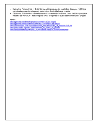•   Estimativa Paramétrica => Esta técnica utiliza relação de estatística de dados históricos
    calculando uma estimativa para parâmetros de atividades do projeto;
•   Estimativa Bottom-Up => Esta ferramenta consiste em estimar o custo de cada pacote de
    trabalho da WBS/EAP de baixo para cima, chegando ao custo estimado total do projeto

Fontes:
http://ogerente.com.br/rede/projetos/estimativa-custo-projeto
http://ogerente.com/stakeholder/2009/12/11/estimativa-de-tempo/
http://www.simpros.com.br/Apresentacoes_PDF/Artigos/Art_04_Simpros2004.pdf
http://pt.wikipedia.org/wiki/Gerenciamento_de_custos_do_projeto
http://tiinteligente.blogspot.com/2010/09/pmbok-areas-de-conhecimento.html
 