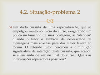 
 Um dado cursista de uma especialização, que se
empolgou muito no início do curso, exagerando um
pouco no tamanho de suas postagens, se "ofendeu"
quando o tutor o lembrou da necessidade de
mensagens mais enxutas para dar maior leveza ao
fórum. O referido tutor percebeu a diminuição
significativa da interação deste cursista, que acabou
se silenciando de vez no final do curso... Quais as
intervenções reparadoras possíveis?
4.2. Situação-problema 2
 