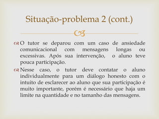 
 O tutor se deparou com um caso de ansiedade
comunicacional com mensagens longas ou
excessivas. Após sua intervenção, o aluno teve
pouca participação.
 Nesse caso, o tutor deve contatar o aluno
individualmente para um diálogo honesto com o
intuito de esclarecer ao aluno que sua participação é
muito importante, porém é necessário que haja um
limite na quantidade e no tamanho das mensagens.
Situação-problema 2 (cont.)
 