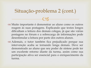 
 Muito importante é demonstrar ao aluno como os outros
reagem às suas postagens. Explicando que textos longos
dificultam a leitura dos demais colegas, já que são várias
postagens no fórum e a sobrecarga de informações pode
desestimular a leitura por parte dos outros alunos.
 Ademais, o tutor também fica prejudicado porque sua
intervenção acaba se tornando longa demais. Deve ser
demonstrado ao aluno que seu poder de síntese pode ter
um excelente retorno diante da turma, assim como sua
participação ativa ser essencial para o enriquecimento da
turma.
Situação-problema 2 (cont.)
 