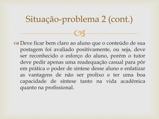 
 Deve ficar bem claro ao aluno que o conteúdo de sua
postagem foi avaliado positivamente, ou seja, deve
ser reconhecido o esforço do aluno, porém o tutor
deve pedir apenas uma readequação casual para pôr
em prática o poder de síntese desse aluno e enfatizar
as vantagens de não ser prolixo e ter uma boa
capacidade de síntese tanto na vida acadêmica
quanto na profissional.
Situação-problema 2 (cont.)
 