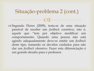 
 Segundo Flores (2009), trata-se de uma situação
passível de receber um feedback corretivo, isto é,
aquele que “tem por objetivo modificar um
comportamento. Quando uma pessoa não está
agindo adequadamente deve-se emitir um feedback
deste tipo, tomando os devidos cuidados para não
dar um feedback ofensivo. Fazer esta diferenciação é
um grande desafio para o professor.
Situação-problema 2 (cont.)
 