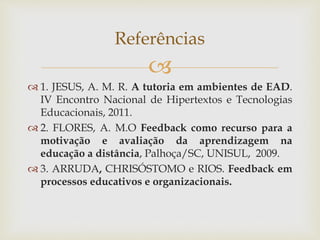 
 1. JESUS, A. M. R. A tutoria em ambientes de EAD.
IV Encontro Nacional de Hipertextos e Tecnologias
Educacionais, 2011.
 2. FLORES, A. M.O Feedback como recurso para a
motivação e avaliação da aprendizagem na
educação a distância, Palhoça/SC, UNISUL, 2009.
 3. ARRUDA, CHRISÓSTOMO e RIOS. Feedback em
processos educativos e organizacionais.
Referências
 