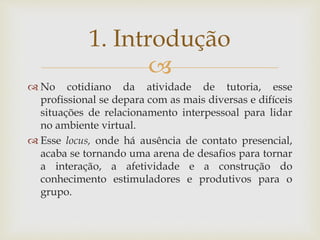 
 No cotidiano da atividade de tutoria, esse
profissional se depara com as mais diversas e difíceis
situações de relacionamento interpessoal para lidar
no ambiente virtual.
 Esse locus, onde há ausência de contato presencial,
acaba se tornando uma arena de desafios para tornar
a interação, a afetividade e a construção do
conhecimento estimuladores e produtivos para o
grupo.
1. Introdução
 