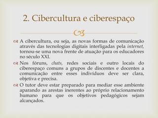 
 A cibercultura, ou seja, as novas formas de comunicação
através das tecnologias digitais interligadas pela internet,
tornou-se uma nova frente de atuação para os educadores
no século XXI.
 Nos fóruns, chats, redes sociais e outro locais do
ciberespaço comuns a grupos de discentes e docentes a
comunicação entre esses indivíduos deve ser clara,
objetiva e precisa.
 O tutor deve estar preparado para mediar esse ambiente
aparando as arestas inerentes ao próprio relacionamento
humano para que os objetivos pedagógicos sejam
alcançados.
2. Cibercultura e ciberespaço
 