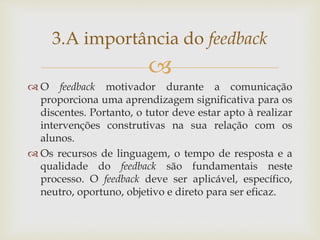 
 O feedback motivador durante a comunicação
proporciona uma aprendizagem significativa para os
discentes. Portanto, o tutor deve estar apto à realizar
intervenções construtivas na sua relação com os
alunos.
 Os recursos de linguagem, o tempo de resposta e a
qualidade do feedback são fundamentais neste
processo. O feedback deve ser aplicável, específico,
neutro, oportuno, objetivo e direto para ser eficaz.
3.A importância do feedback
 