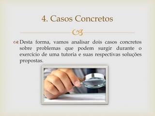 
 Desta forma, vamos analisar dois casos concretos
sobre problemas que podem surgir durante o
exercício de uma tutoria e suas respectivas soluções
propostas.
4. Casos Concretos
 