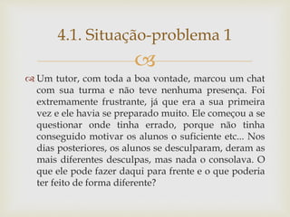 
 Um tutor, com toda a boa vontade, marcou um chat
com sua turma e não teve nenhuma presença. Foi
extremamente frustrante, já que era a sua primeira
vez e ele havia se preparado muito. Ele começou a se
questionar onde tinha errado, porque não tinha
conseguido motivar os alunos o suficiente etc... Nos
dias posteriores, os alunos se desculparam, deram as
mais diferentes desculpas, mas nada o consolava. O
que ele pode fazer daqui para frente e o que poderia
ter feito de forma diferente?
4.1. Situação-problema 1
 
