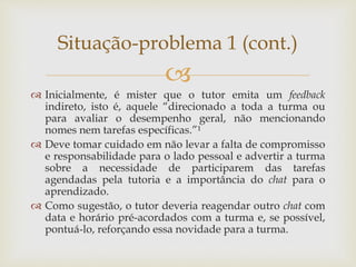 
 Inicialmente, é mister que o tutor emita um feedback
indireto, isto é, aquele “direcionado a toda a turma ou
para avaliar o desempenho geral, não mencionando
nomes nem tarefas específicas.”¹
 Deve tomar cuidado em não levar a falta de compromisso
e responsabilidade para o lado pessoal e advertir a turma
sobre a necessidade de participarem das tarefas
agendadas pela tutoria e a importância do chat para o
aprendizado.
 Como sugestão, o tutor deveria reagendar outro chat com
data e horário pré-acordados com a turma e, se possível,
pontuá-lo, reforçando essa novidade para a turma.
Situação-problema 1 (cont.)
 