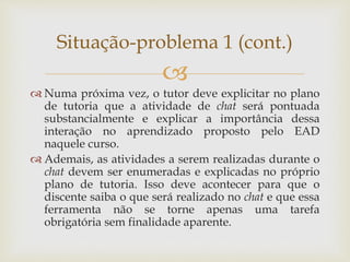 
 Numa próxima vez, o tutor deve explicitar no plano
de tutoria que a atividade de chat será pontuada
substancialmente e explicar a importância dessa
interação no aprendizado proposto pelo EAD
naquele curso.
 Ademais, as atividades a serem realizadas durante o
chat devem ser enumeradas e explicadas no próprio
plano de tutoria. Isso deve acontecer para que o
discente saiba o que será realizado no chat e que essa
ferramenta não se torne apenas uma tarefa
obrigatória sem finalidade aparente.
Situação-problema 1 (cont.)
 
