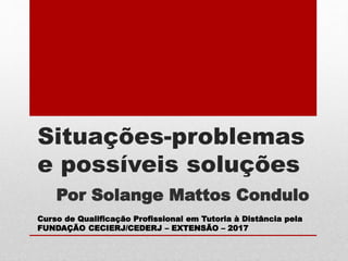 Situações-problemas
e possíveis soluções
Por Solange Mattos Condulo
Curso de Qualificação Profissional em Tutoria à Distância pela
FUNDAÇÃO CECIERJ/CEDERJ – EXTENSÃO – 2017
 