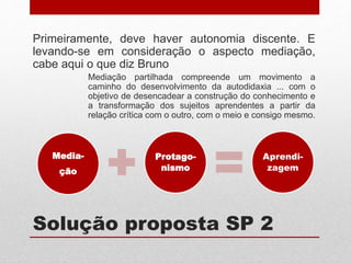 Solução proposta SP 2
Primeiramente, deve haver autonomia discente. E
levando-se em consideração o aspecto mediação,
cabe aqui o que diz Bruno
Mediação partilhada compreende um movimento a
caminho do desenvolvimento da autodidaxia ... com o
objetivo de desencadear a construção do conhecimento e
a transformação dos sujeitos aprendentes a partir da
relação crítica com o outro, com o meio e consigo mesmo.
Media-
ção
Protago-
nismo
Aprendi-
zagem
 