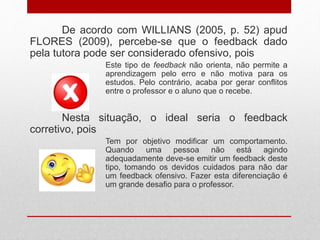 De acordo com WILLIANS (2005, p. 52) apud
FLORES (2009), percebe-se que o feedback dado
pela tutora pode ser considerado ofensivo, pois
Este tipo de feedback não orienta, não permite a
aprendizagem pelo erro e não motiva para os
estudos. Pelo contrário, acaba por gerar conflitos
entre o professor e o aluno que o recebe.
Nesta situação, o ideal seria o feedback
corretivo, pois
Tem por objetivo modificar um comportamento.
Quando uma pessoa não está agindo
adequadamente deve-se emitir um feedback deste
tipo, tomando os devidos cuidados para não dar
um feedback ofensivo. Fazer esta diferenciação é
um grande desafio para o professor.
 