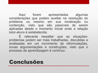 Conclusões
Aqui foram apresentadas algumas
considerações que podem auxiliar na resolução do
problema ou mesmo em sua moderação ou
contenção, visto que são passíveis de serem
aplicadas desde o momento inicial onde a relação
tutor-aluno é estabelecida.
É relevante ressaltar que as situações-
problemas podem ser mais trabalhadas, discutidas e
analisadas em um movimento de reformulações,
novas argumentações e construções, visto que o
processo de aprendizagem é contínuo.
 