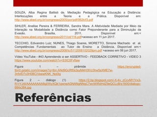 Referências
SOUZA, Alba Regina Battisti de. Mediação Pedagógica na Educação a Distância:
Interlocuções entre a Teoria e a Prática. Disponível em:
http://www.abed.org.br/congresso2005/por/pdf/062tcf3.pdf
SIHLER, Anelise Pereira & FERREIRA, Sandra Mara. A Afetividade Mediada por Meio da
Interação na Modalidade a Distância como Fator Preponderante para a Diminuição da
Evasão. Brasília, 2011. Disponível em:<
http://www.abed.org.br/congresso2011/cd/116.pdf>acesso em 11 jun 2017.
TECCHIO, Edivandro Luiz; NUNES, Thiago Soares, MORETTO, Simone Machado et al.
Competências Fundamentais ao Tutor de Ensino a Distância. Disponível em:<
http://www.abed.org.br/congresso2008/tc/5112008102029pm.pdf >acesso em 06 jun 2017.
Vídeo YouTube - #43 Aprendendo a ser ASSERTIVO - FEEDBACK CORRETIVO - VIDEO 3
https://www.youtube.com/watch?v=S3IC0FvfIaw
Figura 1 – pirâmide https://encrypted-
tbn0.gstatic.com/images?q=tbn:ANd9GcRf0s3syM4H3lVz3hw5sXME7w-
3nfxfD7x3H0BCiVeewKNK_No0Ig
Figura 2 – diálogo (1) https://2.bp.blogspot.com/-X-4v_zCcvMY/Vx3-
R1rYJ4I/AAAAAAAA8gI/WyXQk1qwneAGNANgNNqC7wvWiRdHdZ9eQCLcB/s1600/dialogo-
684x384.jpg
 