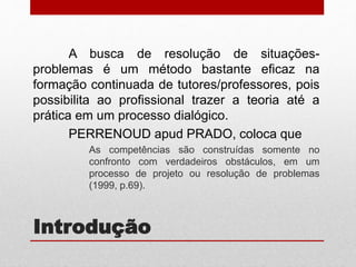 Introdução
A busca de resolução de situações-
problemas é um método bastante eficaz na
formação continuada de tutores/professores, pois
possibilita ao profissional trazer a teoria até a
prática em um processo dialógico.
PERRENOUD apud PRADO, coloca que
As competências são construídas somente no
confronto com verdadeiros obstáculos, em um
processo de projeto ou resolução de problemas
(1999, p.69).
 