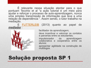 Solução proposta SP 1
É relevante nessa situação atentar para o que
pontuam Tecchio et al “a ação tutorial é um meio para
ajudar e reforçar o processo de auto-aprendizagem, nunca
uma simples transmissão de informação que leve a uma
relação de dependência “. Assim sendo, o tutor trabalha na
mediação.
E FUTTERLEIB (2013) quanto ao papel de
mediador :
facilitador da aprendizagem;
deve incentivar e valorizar os contatos
e parcerias entre os estudantes;
impulsionador da aprendizagem
colaborativa e cooperativa entre os
alunos;
apresentar agilidade na construção de
multílogos.
 