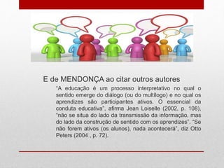 E de MENDONÇA ao citar outros autores
“A educação é um processo interpretativo no qual o
sentido emerge do diálogo (ou do multílogo) e no qual os
aprendizes são participantes ativos. O essencial da
conduta educativa”, afirma Jean Loiselle (2002, p. 108),
“não se situa do lado da transmissão da informação, mas
do lado da construção de sentido com os aprendizes”. “Se
não forem ativos (os alunos), nada acontecerá”, diz Otto
Peters (2004 , p. 72).
 