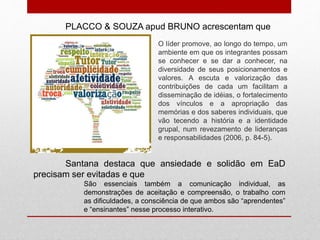 O líder promove, ao longo do tempo, um
ambiente em que os integrantes possam
se conhecer e se dar a conhecer, na
diversidade de seus posicionamentos e
valores. A escuta e valorização das
contribuições de cada um facilitam a
disseminação de idéias, o fortalecimento
dos vínculos e a apropriação das
memórias e dos saberes individuais, que
vão tecendo a história e a identidade
grupal, num revezamento de lideranças
e responsabilidades (2006, p. 84-5).
PLACCO & SOUZA apud BRUNO acrescentam que
Santana destaca que ansiedade e solidão em EaD
precisam ser evitadas e que
São essenciais também a comunicação individual, as
demonstrações de aceitação e compreensão, o trabalho com
as dificuldades, a consciência de que ambos são “aprendentes”
e “ensinantes” nesse processo interativo.
 