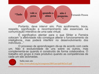 Portanto, deve intervir sim. Pois acolhimento, troca,
respeito, significação e reconhecimento são essenciais na
comunicação interativa de uma sala virtual.
É significativo atentar para o que Sihler e Ferreira
colocam “a afetividade não consegue alterar o funcionamento da
inteligência, mas poderá interferir no desenvolvimento dos
indivíduos...”
O processo de aprendizagem dá-se de acordo com cada
um. Não é exclusividade de uns sobre os outros, mas
complementa-se quando é construído de forma colaborativa. O
trabalho em grupo é mais produtivo quando as competências de
cada um são acionadas.
Saiba mais em:
http://www.abed.org.br/congresso2005/por/pdf/062tcf3.pdf
“Tudo
vale a
pena
quando a
alma
não é
pequena.
”
Fernando Pessoa
 