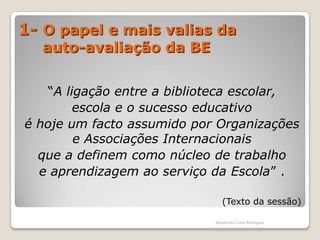 1- O papel e mais valias da      auto-avaliação da BE“A ligação entre a biblioteca escolar, escola e o sucesso educativo é hoje um facto assumido por Organizações e Associações Internacionais que a definem como núcleo de trabalho e aprendizagem ao serviço da Escola” .(Texto da sessão)Margarida Costa Rodrigues