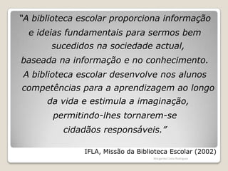 “A biblioteca escolar proporciona informação e ideias fundamentais para sermos bem sucedidos na sociedade actual, baseada na informação e no conhecimento. A biblioteca escolar desenvolve nos alunos competências para a aprendizagem ao longo da vida e estimula a imaginação, permitindo-lhes tornarem-se cidadãos responsáveis.” IFLA, Missão da Biblioteca Escolar (2002)Margarida Costa Rodrigues