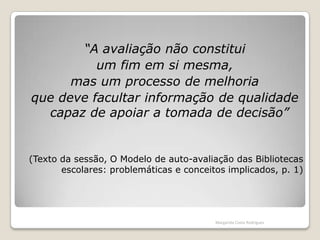 “A avaliação não constitui um fim em si mesma, mas um processo de melhoria que deve facultar informação de qualidade capaz de apoiar a tomada de decisão”(Texto da sessão, O Modelo de auto-avaliação das Bibliotecas escolares: problemáticas e conceitos implicados, p. 1)Margarida Costa Rodrigues