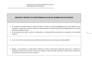O Modelo de Auto-Avaliação das Bibliotecas Escolares:
                                Metodologias de operacionalização
_____________________________________________________________________________




             ANÁLISE E REGISTO DA PERFORMANCE DA BE NO DOMÍNIO SELECCIONADO




       Os resultados da avaliação devem ser objecto de análise e reflexão em Conselho Pedagógico para que sejam definidos rumos
        estratégicos e acções para a melhoria, sempre em conformidade com o Projecto Educativo da Escola/Agrupamento e a missão e
        objectivos da Biblioteca Escolar.
       A auto-avaliação deve ajudar a melhorar o desempenho e a utilização da BE, promovendo a sua importância na comunidade        5
        educativa.



       Situar a BE num dos níveis de desempenho definidos pelo documento da auto-avaliação concebido pela RBE.




       Registar a auto-avaliação no quadro-síntese referente ao domínio seleccionado, apontando acções para a melhoria do
        desempenho. Ainda no mês de Julho, será feita uma reflexão em equipa de modo a identificar os pontos fracos a desenvolver,
        os inexistentes a promover e os fortes a continuar.
 