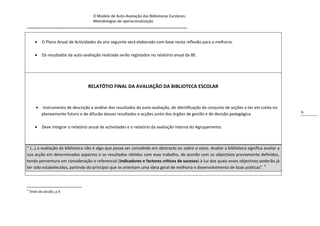 O Modelo de Auto-Avaliação das Bibliotecas Escolares:
                                Metodologias de operacionalização
_____________________________________________________________________________


           O Plano Anual de Actividades do ano seguinte será elaborado com base nesta reflexão para a melhoria.

           Os resultados da auto-avaliação realizada serão registados no relatório anual da BE.




                                     RELATÓTIO FINAL DA AVALIAÇÃO DA BIBLIOTECA ESCOLAR


           Instrumento de descrição e análise dos resultados da auto-avaliação, de identificação do conjunto de acções a ter em conta no
            planeamento futuro e de difusão desses resultados e acções junto dos órgãos de gestão e de decisão pedagógica.                   6


        Deve integrar o relatório anual de actividades e o relatório da avaliação interna do Agrupamento.



“ (…) a avaliação da biblioteca não é algo que possa ser concebido em abstracto ou sobre o vazio. Avaliar a biblioteca significa avaliar a
sua acção em determinados aspectos e os resultados obtidos com esse trabalho, de acordo com os objectivos previamente definidos,
tendo porventura em consideração o referencial (indicadores e factores críticos de sucesso) à luz dos quais esses objectivos poderão já
ter sido estabelecidos, partindo do princípio que os orientam uma ideia geral de melhoria e desenvolvimento de boas práticas”. 5



5
    Texto da sessão, p.4
 