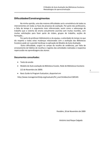 O Modelo de Auto-Avaliação das Bibliotecas Escolares:
                                Metodologias de operacionalização
_____________________________________________________________________________


Dificuldades/Constrangimentos

       Na minha opinião, uma das maiores dificuldades será a envolvência de todos os
intervenientes em todas as fases do processo de avaliação. Por parte dos professores,
a falta de tempo é o argumento mais referenciado, assim como a sobrecarga de
trabalho que o sistema de ensino actualmente acarreta com muitas reuniões, com
muitas solicitações para fazer parte de clubes, grupos de trabalho, acções de
formação…
       Por parte do professor bibliotecário e da equipa, a velocidade do tempo no que
diz respeito a todas estas mudanças relacionadas com a avaliação das Bibliotecas
Escolares pode ser o grande handicap na aplicação do Modelo de Auto-Avaliação.
        Outra dificuldade, surgirá no campo da recolha de evidências, por falta de
enraizamento de hábitos de recolhas e registos das actividades realizadas e respectiva
repercussão nas aprendizagens dos alunos.


Documentos consultados:

      Texto da sessão
      Modelo de Auto-avaliação da Biblioteca Escolar, Rede de Bibliotecas Escolares
       (12 de Novembro de 2009)                                                          7
      Basic Guide to Program Evaluation, disponível em
   http://www.managementhelp.org/evaluatn/fnl_eval.htm#anchor1585345




                                                  Pevidém, 20 de Novembro de 2009



                                                      António José Roque Salgado
 